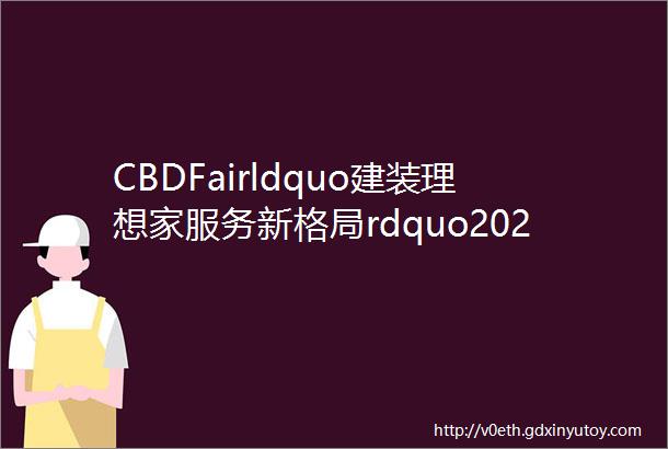 CBDFairldquo建装理想家服务新格局rdquo2022中国建博会广州即将开幕