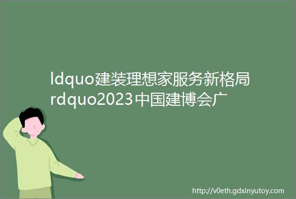 ldquo建装理想家服务新格局rdquo2023中国建博会广州即将盛大开幕